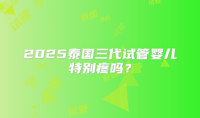 2025泰国三代试管婴儿特别疼吗?