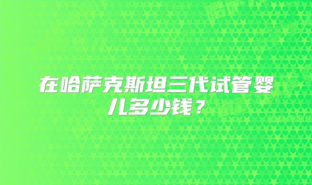 在哈萨克斯坦三代试管婴儿多少钱?