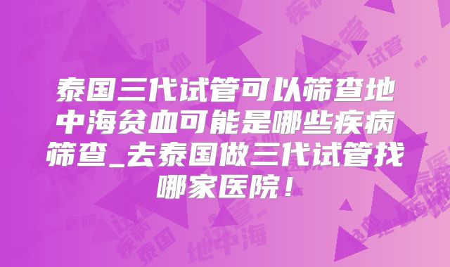 泰国三代试管可以筛查地中海贫血可能是哪些疾病筛查_去泰国做三代试管找哪家医院！