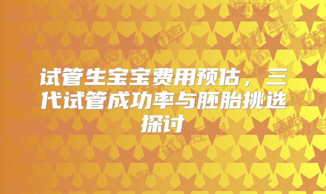 试管生宝宝费用预估，三代试管成功率与胚胎挑选探讨