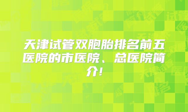 天津试管双胞胎排名前五医院的市医院、总医院简介!