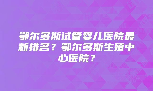 鄂尔多斯试管婴儿医院最新排名？鄂尔多斯生殖中心医院？