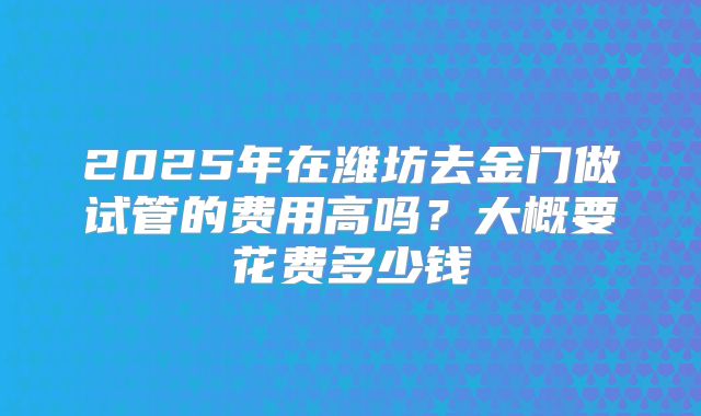 2025年在潍坊去金门做试管的费用高吗?大概要花费多少钱