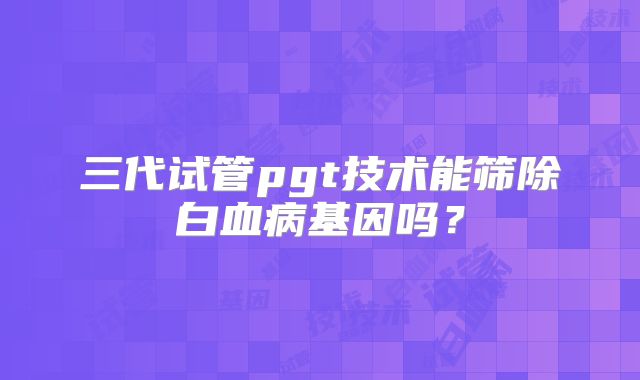 三代试管pgt技术能筛除白血病基因吗？