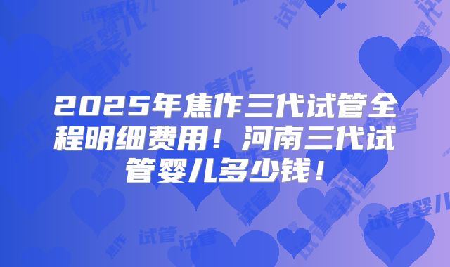 2025年焦作三代试管全程明细费用！河南三代试管婴儿多少钱！