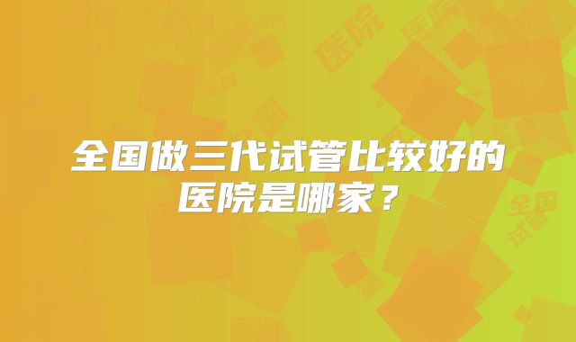 全国做三代试管比较好的医院是哪家？