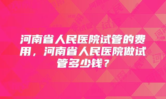 河南省人民医院试管的费用，河南省人民医院做试管多少钱？