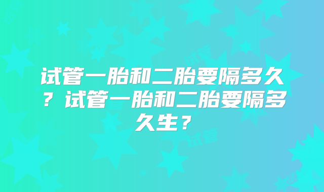 试管一胎和二胎要隔多久?试管一胎和二胎要隔多久生?