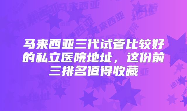 马来西亚三代试管比较好的私立医院地址，这份前三排名值得收藏