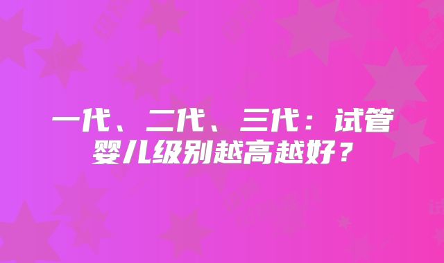 一代、二代、三代:试管婴儿级别越高越好?