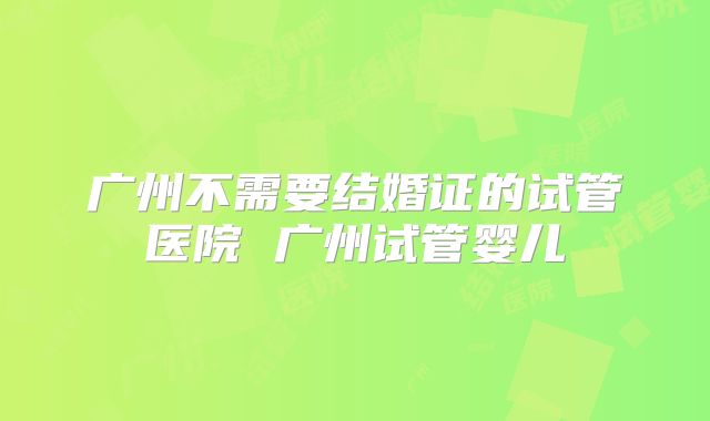 广州不需要结婚证的试管医院 广州试管婴儿