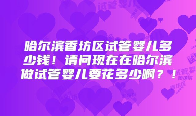 哈尔滨香坊区试管婴儿多少钱！请问现在在哈尔滨做试管婴儿要花多少啊？！