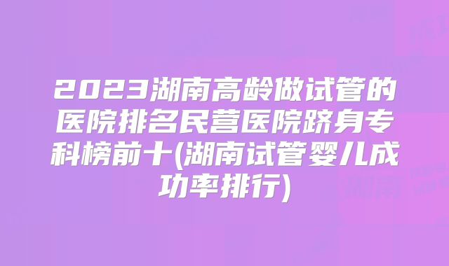 2023湖南高龄做试管的医院排名民营医院跻身专科榜前十(湖南试管婴儿成功率排行)