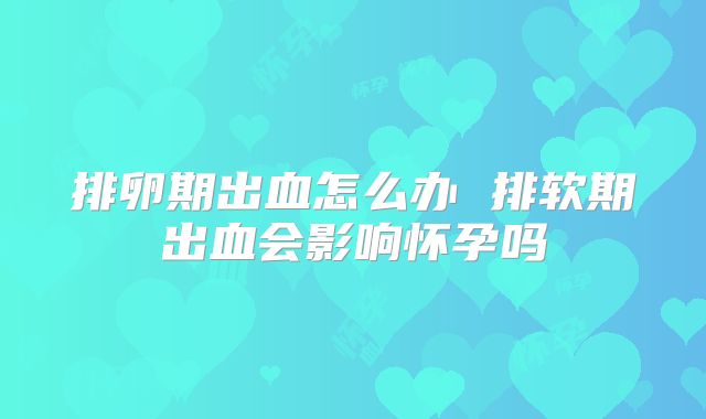 排卵期出血怎么办 排软期出血会影响怀孕吗