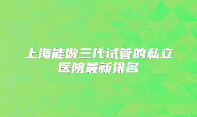 上海能做三代试管的私立医院最新排名