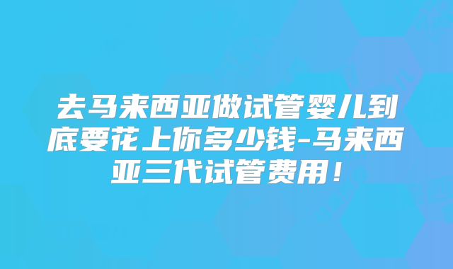 去马来西亚做试管婴儿到底要花上你多少钱-马来西亚三代试管费用！