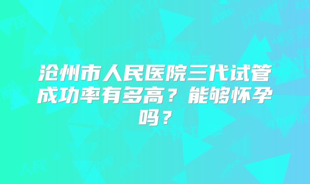 沧州市人民医院三代试管成功率有多高？能够怀孕吗？