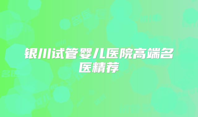 银川试管婴儿医院高端名医精荐