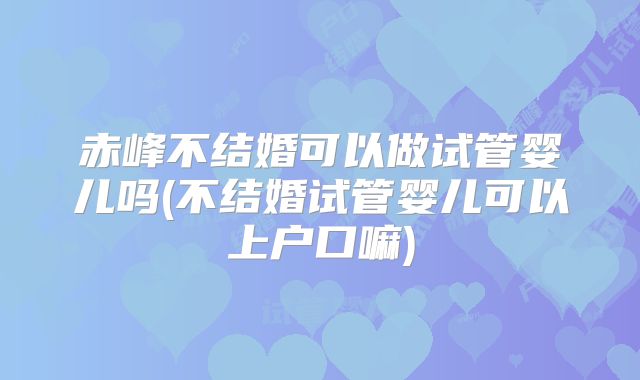赤峰不结婚可以做试管婴儿吗(不结婚试管婴儿可以上户口嘛)