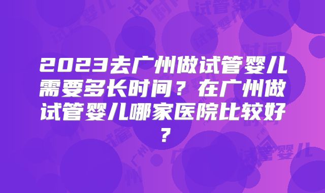2023去广州做试管婴儿需要多长时间？在广州做试管婴儿哪家医院比较好？