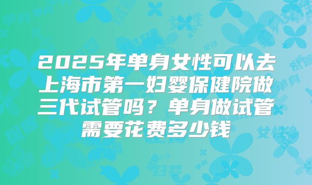 2025年单身女性可以去上海市第一妇婴保健院做三代试管吗?单身做试管需要花费多少钱