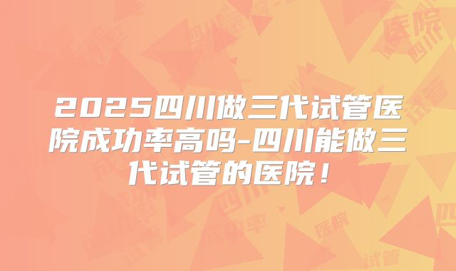 2025四川做三代试管医院成功率高吗-四川能做三代试管的医院！
