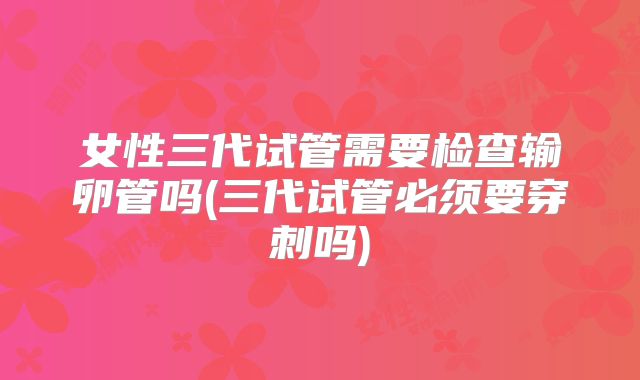 女性三代试管需要检查输卵管吗(三代试管必须要穿刺吗)