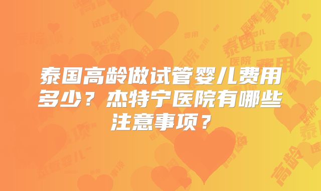 泰国高龄做试管婴儿费用多少?杰特宁医院有哪些注意事项?
