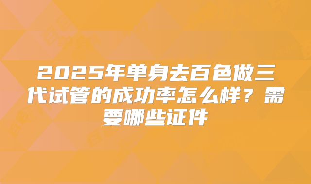 2025年单身去百色做三代试管的成功率怎么样？需要哪些证件