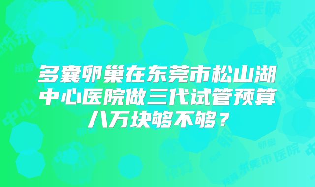 多囊卵巢在东莞市松山湖中心医院做三代试管预算八万块够不够?