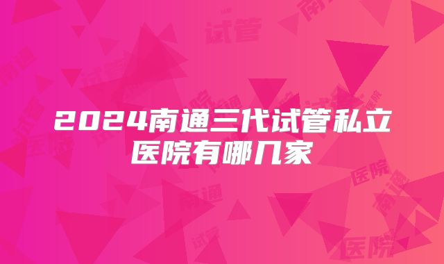 2024南通三代试管私立医院有哪几家