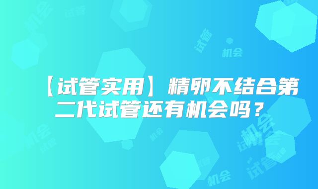 【试管实用】精卵不结合第二代试管还有机会吗?