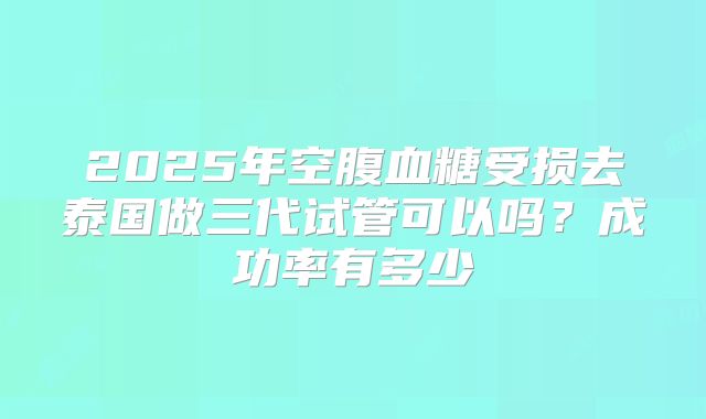 2025年空腹血糖受损去泰国做三代试管可以吗?成功率有多少