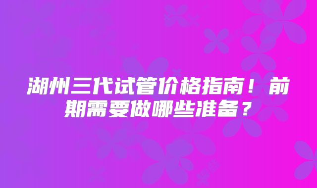 湖州三代试管价格指南！前期需要做哪些准备？