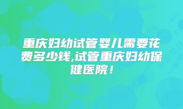 重庆妇幼试管婴儿需要花费多少钱,试管重庆妇幼保健医院！