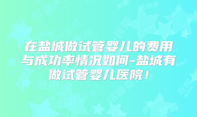 在盐城做试管婴儿的费用与成功率情况如何-盐城有做试管婴儿医院！
