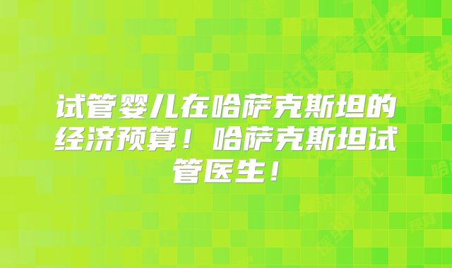 试管婴儿在哈萨克斯坦的经济预算!哈萨克斯坦试管医生!