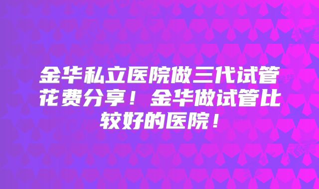 金华私立医院做三代试管花费分享！金华做试管比较好的医院！