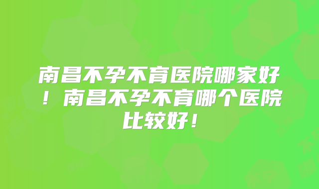 南昌不孕不育医院哪家好!南昌不孕不育哪个医院比较好!