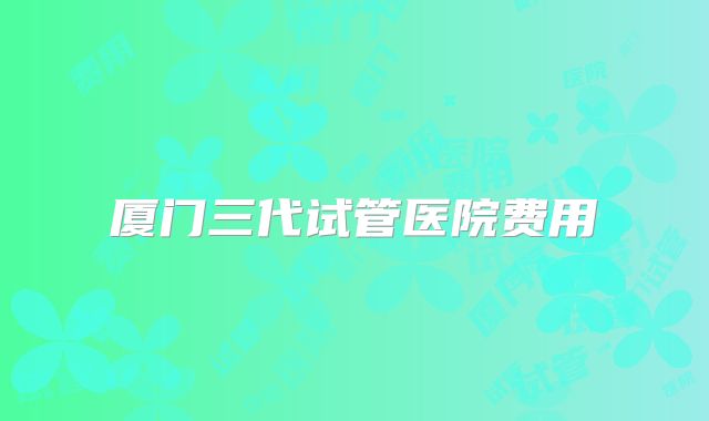 厦门三代试管医院费用
