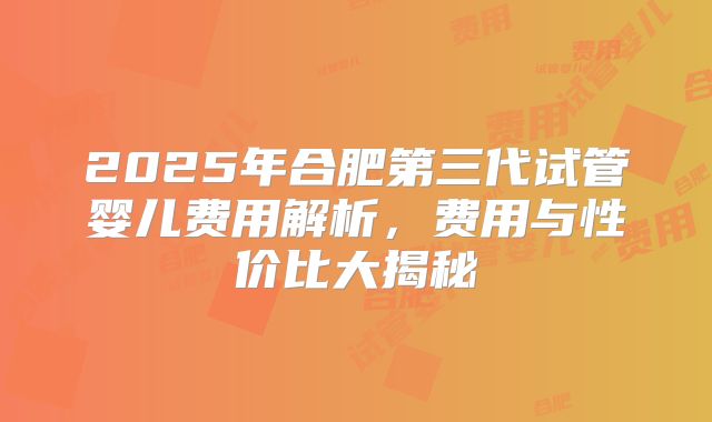 2025年合肥第三代试管婴儿费用解析,费用与性价比大揭秘