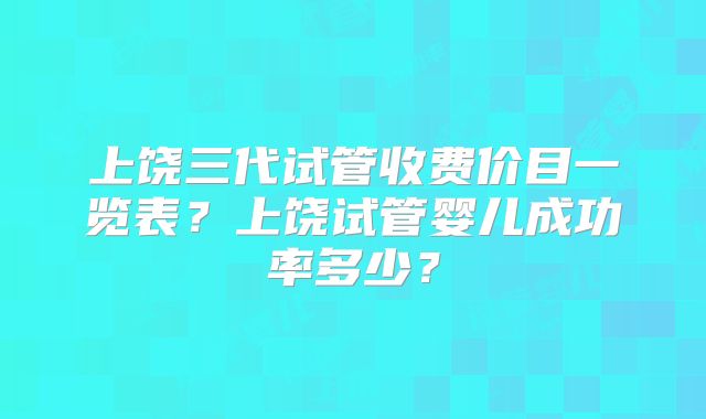 上饶三代试管收费价目一览表?上饶试管婴儿成功率多少?