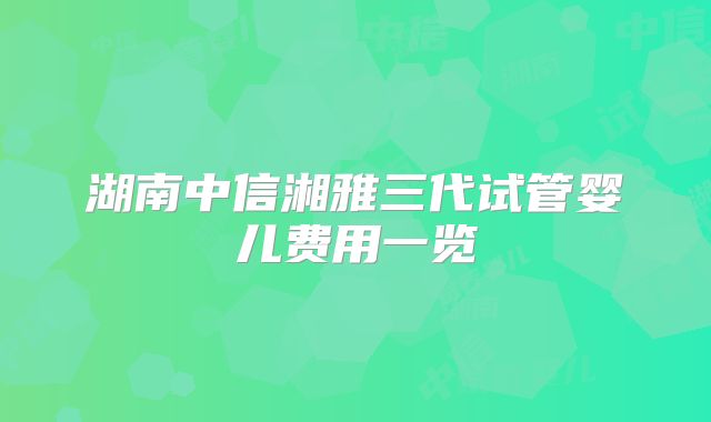 湖南中信湘雅三代试管婴儿费用一览