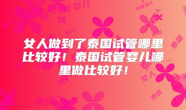 女人做到了泰国试管哪里比较好！泰国试管婴儿哪里做比较好！