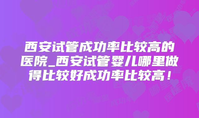 西安试管成功率比较高的医院_西安试管婴儿哪里做得比较好成功率比较高!