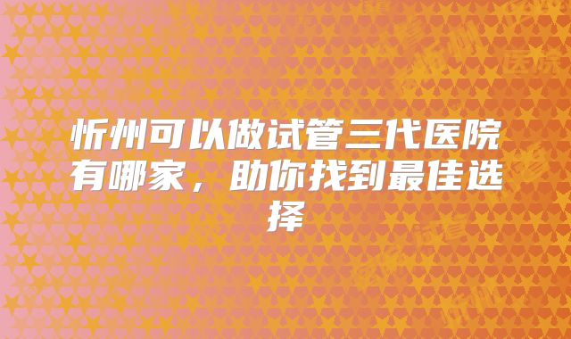 忻州可以做试管三代医院有哪家，助你找到最佳选择