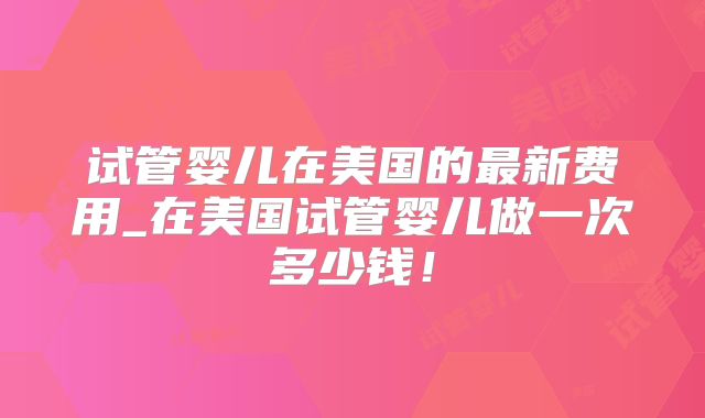 试管婴儿在美国的最新费用_在美国试管婴儿做一次多少钱！