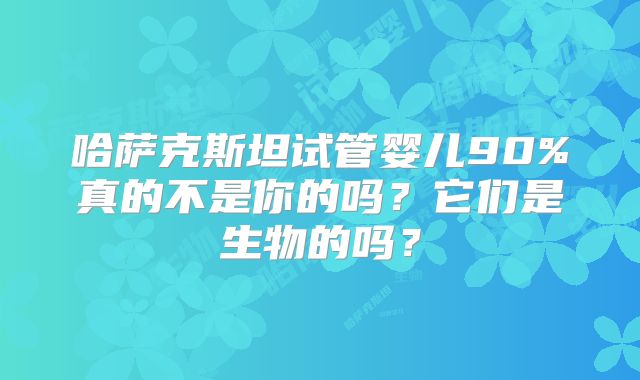 哈萨克斯坦试管婴儿90%真的不是你的吗？它们是生物的吗？