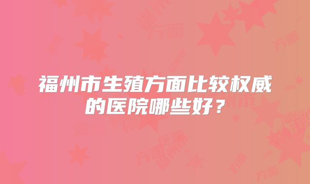 福州市生殖方面比较权威的医院哪些好？