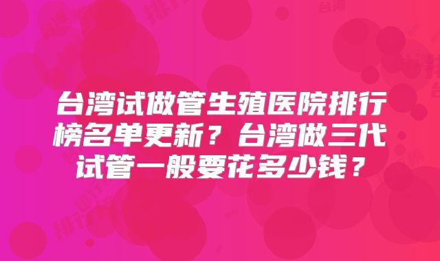台湾试做管生殖医院排行榜名单更新？台湾做三代试管一般要花多少钱？